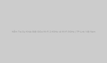Kiểm Tra Sự Khác Biệt Giữa Wi-Fi 2.4GHz và Wi-Fi 5GHz | TP-Link Việt Nam